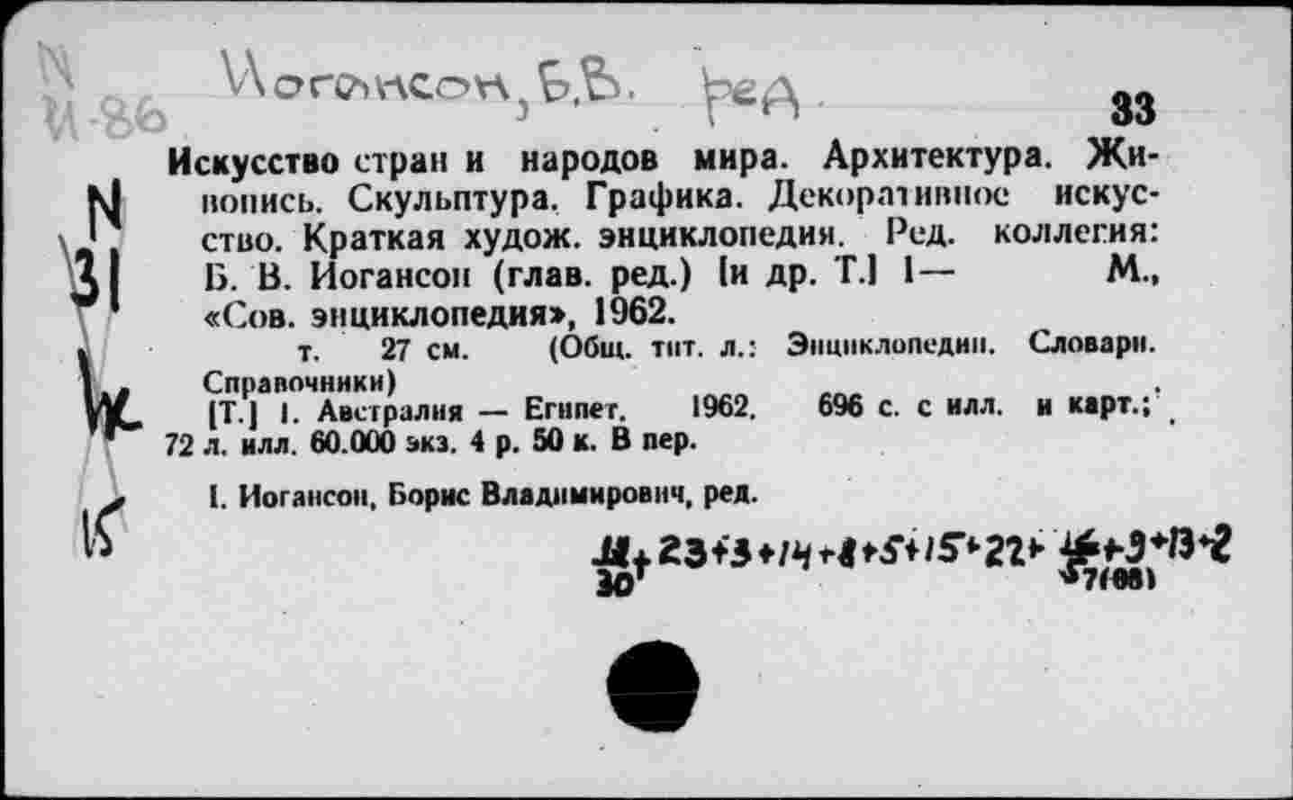 ﻿»	Т. I
V.	Справочники)
ИС (T.J I. Австр *	70 я и п я АЛ ЛЛЛ
---------------83
Искусство стран и народов мира. Архитектура. Жи-\1	копись. Скульптура. Графика. Декоративное искус-
ство. Краткая худож. энциклопедия. Ред. коллегия: J	Б. В. Иогансон (глав, ред.) (и др. Т.] 1—	М.,
‘ «Сов. энциклопедия», 1962.
27 см.	(Общ. тит. л.: Энциклопедии. Словари.
.. Австралия — Египет. 1962.	696 с. с илл. и карт.;
f 72 л. илл. 60.000 экз. 4 р. 50 к. В пер.
I. Иогансон, Борис Владимирович, ред.
1<